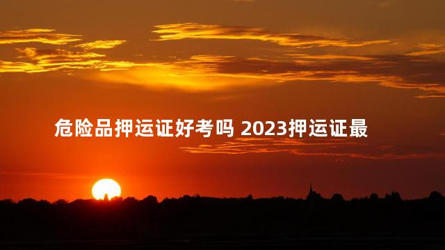 危险品押运证好考吗 2023押运证最新模拟考试